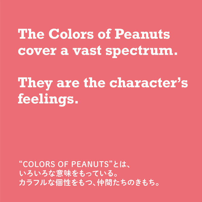 “COLORS OF PEANUTS”とは、色々な意味をもっている。カラフルな個性をもつ、仲間たちのきもち。