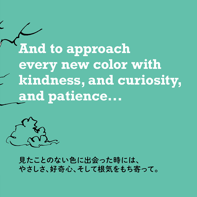 見たことのない色に出会った時には、やさしさ、好奇心、そして根気をもち寄って。