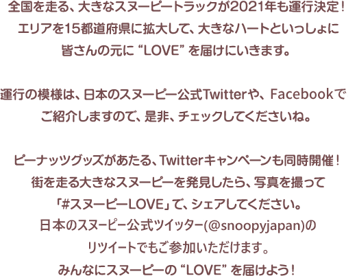 全国を走る、大きなスヌーピートラックが2021年も運行決定！エリアを15都道府県に拡大して、大きなハートといっしょに皆さんの元に“LOVE”を届けにいきます。囹今年は走行エリアも拡大して、全国15都道府県を走行予定！お近くに来たときは、チェックしてくださいね。運行の模様は、日本のスヌーピー公式Twitterや、FACEBOOKでご紹介しますので、是非、チェックしてくださいね。ピーナッツグッズがあたる、Twitterキャンペーンも同時開催！街を走る大きなスヌーピーを発見したら、写真を撮って「#スヌーピーLOVE」で、シェアしてください。＠snoopyjapan　のリツィートでもご参加いただけますみんなにスヌーピーの“LOVE”を届けよう！